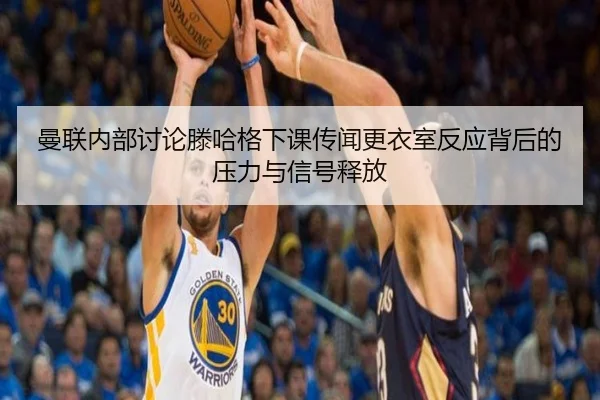 曼联内部讨论滕哈格下课传闻更衣室反应背后的压力与信号释放